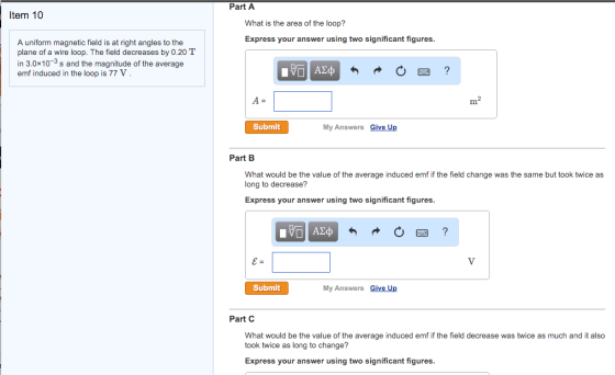 Part A Item 10 What is the area of the loop? Express your answer using two significant figures A uniform magnetic field is at right angles to the plane of a wire loop. The field decreases by 0.20 T in 3.0x10s and the magnitude of the average emf induced in the loop is 77 V Submit My Answers Give Up Part B What would be the value of the average induced emf if the field change was the same but took twice as long to decrease? Express your answer using two significant figures Submit My Answers Give Up Part C What would be the value of the average induced emf if the field decrease was twice as much and it also took twice as long to change? Express your answer using two significant figures