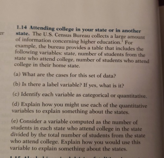 1.14 Attending college in your state or in another er state. The U.S. Census Bureau collects a large amount of information concerning higher education. For example, the bureau provides a table that includes the following variables: state, number of students from the state who attend college, number of students who attend college in their home state. (a) What are the cases for this set of data? (b) Is there a label variable? If yes, what is it? (c) Identify each variable as categorical or quantitative. (d) Explain how you might use each of the quantitative variables to explain something about the states. (e) Consider a variable computed as the number of students in each state who attend college in the state divided by the total number of students from the state who attend college. Explain how you would use this variable to explain something about the states.