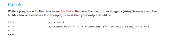 Part 6 Write a program with the class name BoxMaker that asks the user for an integer x (using Scanner), and then builds a box ofx asterisks. For example, if x = 4, then your output would be: // inner body : x - numLids (* on each side) == x - 2