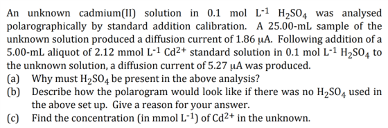An unknown cadmium(II) solution in 0.1 mol L-1 H2S04 was analysed polarographically by standard addition calibration. A 25.00-mL sample of the unknown solution produced a diffusion current of 1.86 uA. Following addition of a 5.00-mL aliquot of 2.12 mmol L-1 Cd2+ standard solution in 0.1 mol L1 H2S04 to the unknown solution, a diffusion current of 5.27 uA was produced (a) Why must H2S04 be present in the above analysis? (b) Describe how the polarogram would look like if there was no H2SO4 used in the above set up. Give a reason for your answer. Find the concentration (in mmol L-1) of Cd2+ in the unknown (c)