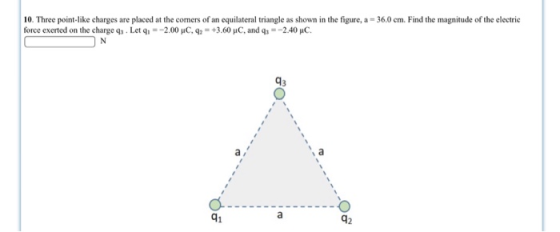 10. Three point-like charges are placed at the comers of an equilateral triangle as shown in the figure, a- 36.0cm. Find the magnitude of the electric force exerted on the charge q3 . Let q,--2.00 μC, q,-+3.60 μC, and q,--240 pic. 93 91 42