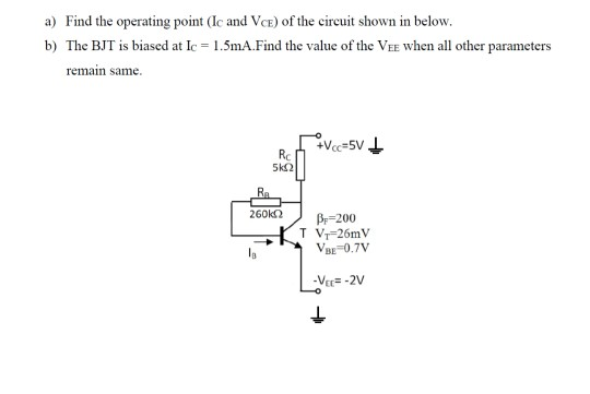 a) Find the operating point (Ic and Vce) of the circuit shown in below. b) The BJT is biased at Ic = 1.5mA.Find the value of