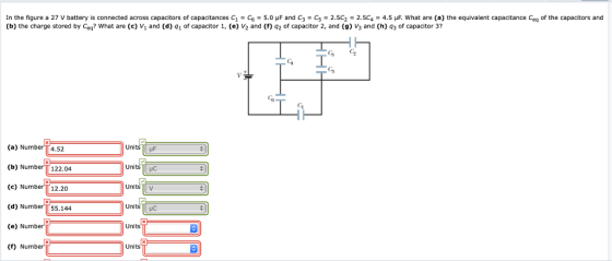 In the figure a 27 V battery is connected across capacitors of capacitances C1-C6 5.0 μF and C3-C5-2.5C2-2.5C4-4.5 what are (a) the equivalent capacitance Ceq of the capacitors and (b) the charge stored by Ceq? What are (c) V and (d) q1 of capacitor 1, (e) V2 and (f) q2 of capacitor 2, and (g) V3 and (h) 43 of capacitor 3? G C Ci Gi (a) Number (b) Number 122.04 (c) Number 12.20 (d) Number 55.144 (e) Number (f) Number 4.52 Units F UnitsHC Units v UnitsC Units Units