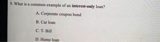 9. What is a common example of an interest-only loan? A. Corporate coupon bond B. Car loan C. T- Bill D. Home loan