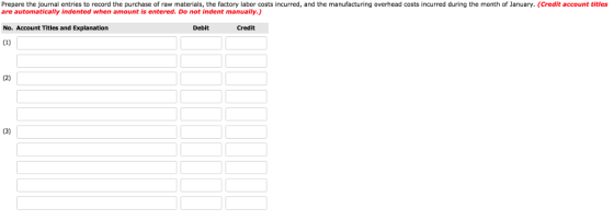 Prepare the journal entries to record the purchase of raw materials, the factory labor costs incurred, and the manufacturing overhead costs incurred during the month of January. (Credit account titles are automatically indented when amount is entered. Do not indent manually.) No. Account Titles and Explanation Debit Credit