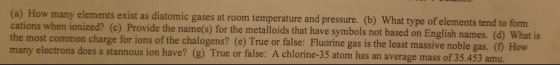 (a) How many elements exist as diatomic gases at room temperature and pressure. (b) What type of elements tend to form cations when ionized? (c) Provide the name(s) for the metalloids that have symbols not based on English names. (d) What is t common charge for ions of the chalogens? (e) True or false: Fluorine gas is the least massive noble gas. () How many electrons does a stannous ion have? (g) True or false: A chlorine-35 atom has an average mass of 35.453 amu.