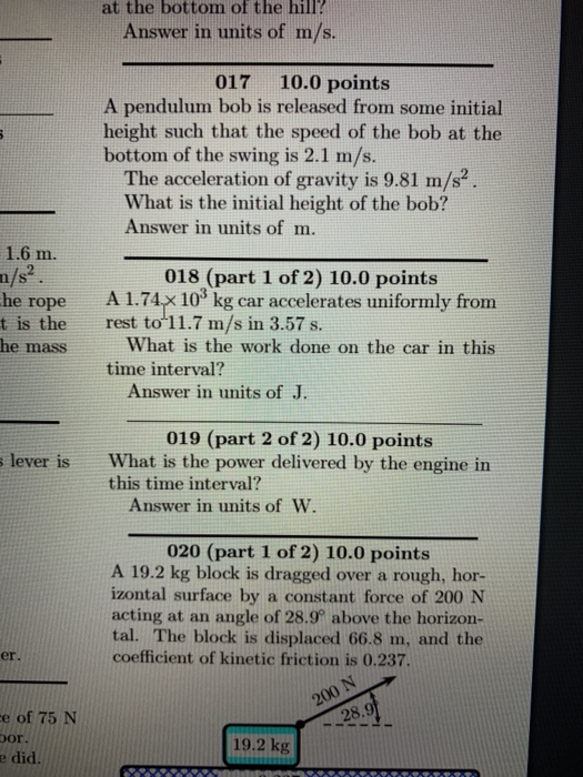 at the bottom of the hill? Answer in units of m/s 017 10.0 points A pendulum bob is released from some initial height such that the speed of the bob at the bottom of the swing is 2.1 m/s. The acceleration of gravity is 9.81 m/s2 What is the initial height of the bob? Answer in units of m. m. 018 (part 1 of 2) 10.0 points he rope A 1.74x 10 kg car accelerates uniformly from t is the rest to 11.7 m/s in 3.57 s. he mass What is the work done on the car in this time interval? Answer in units of J 019 (part 2 of 2) 10.0 points What is the power delivered by the engine in this time interval? lever is Answer in units of W. 020 (part 1 of 2) 10.0 points A 19.2 kg block is dragged over a rough, hor- izontal surface by a constant force of 200 N acting at an angle of 28.9 above the horizon- tal. The block is displaced 66.8 m, and the coefficient of kinetic friction is 0.237. er. e of 75 N or e did. 19.2 kg