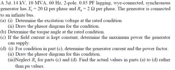 A 3φ, 14 kV, 10 MVA, 60 Hz, 2-pole. 0.85 PF lagging, wye-connected, synchronous generator has X-20 Ω per phase and Ra 2 Ω per phase. The generator is connected to an infinite bus (a) (i) Determine the excitation voltage at the rated condition (ii) Draw the phasor diagram for the condition (b) Determine the torque angle at the rated condition (c) If the field current is kept constant, determine the maximum power the generator can supply (d) (i) For condition in part (c), determine the generator current and the power factor. (ii) Draw the phasor diagram for this condition (iii)Neglect Rs for parts (c) and (d). Find the actual values in parts (a) to (d) rather than pu values