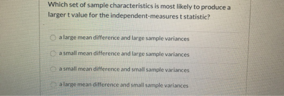 Which set of sample characteristics is most likely to produce a larger t value for the independent-measures t statistic? a la