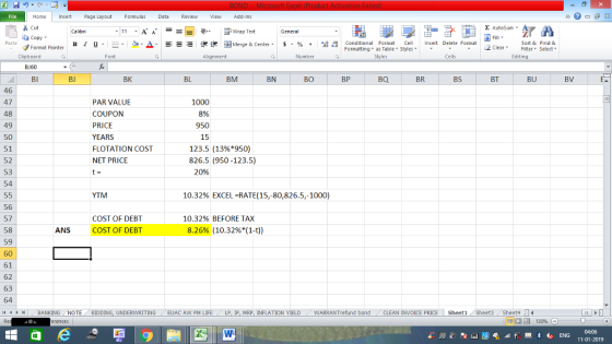 Home nert Page Layout Formulas Data Review View dd-Ins Σ AutoSum Cut ー E ゴWrap Text General Sort &Find & aCopy в 1 프 . Ej-., Δ. : rーー 逻锂函Merge & Center. $, % , 弼,8 Conditional Format eCell Insert Delete Format Formatting, as Table w styles. Styles 2 ClearFe Select Edting ㆆ ▼ ▼ Paste Format Painter Cells Number Font Alignment Clipboard BJ60 BN BP BQ BR BS BT BU BV BI BJ BK BL BM BO 46 47 48 49 50 51 52 53 54 PAR VALUE COUPON PRICE YEARS FLOTATION COST NET PRICE 1000 8% 950 15 123.5 (13%*950) 826.5 (950-123.5) 20% YTM 10.32% EXCEL-RATE(15,-80,826.5,-1000) 56 57 58 59 10.32% BEFORE TAX COST OF DEBT COST OF DEBT ANS 8.26% (10.32%*(1-t)) 61 62 63 64 -4 ト WARRANT fund bond CLEAN INVOICE PRICE Sheet1 Sheet3 Sheet4 LI EUAC AW PM LIFE LP I MRP INFLATION YIELD BANKING NOTE BIDDING, UNDERWRITING 福 130% 04:06 11-01-2019