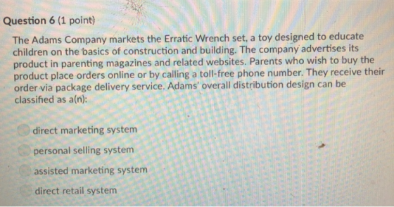Question 6 (1 point) The Adams Company markets the Erratic Wrench set, a toy designed to educate children on the basics of construction and building. The company advertises its product in parenting magazines and related websites. Parents who wish to buy the product place orders online or by calling a toll free phone number. They receive their order via package delivery service. Adams overall distribution design can be classified as a(n) direct marketing system personal selling system assisted marketing system direct retail system
