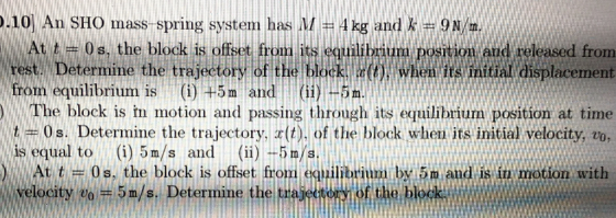 .10 An SHO mass-spring system has M-4 kg and k # 9 N/m. At t rest. Determine the trajec from equilibriurn is (i)+5m and 0 s, the block is offset tan its equilibrium position,And released from when its initial displacement 11 (ii)-5m. The block is in motion and passing through its equilibrium position at time t 0s. Determine the trajectory, t). of the block wheu its initial velocity, zo is equal to(i) 5m/s andi)--5m/s ) . Att = 0s, the block is offset from equilibrium by.5m and is in motion with velocity eo- 5 m/s. Determine the ti