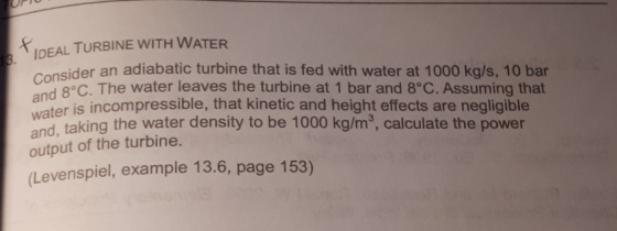 UP IDEAL TURBINE WITH WATER eider an adiabatic turbine that is fed with water at 1000 kg/s, 10 bar 8°C. The water leaves the