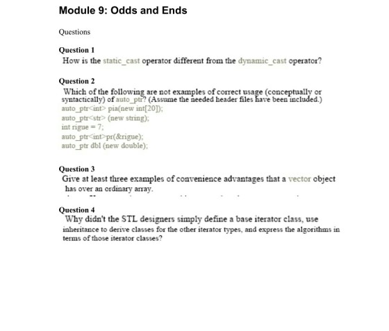 Module 9: Odds and Ends Questions Question 1 How is the static_cast operator different from the dynamic_cast operator? Question 2 Which of the following are not examples of correct usage (conceptually or syntactically) of auto ptr? (Assume the needed header files have beenincluded.) auto ptr int> pia(new int[20]) auto ptr str> (new string); int ngue = 7; auto_ptr int pr(&rigue): auto ptr dbl (new double) Question 3 Give at least three examples of convenience advantages that a vector object has over an ordinay array. Question 4 Why didnt the STL designers simply define a base iterator class, use inheritance to derive classes for the other iterator types, and express the algorithms in terms of those iterator classes?