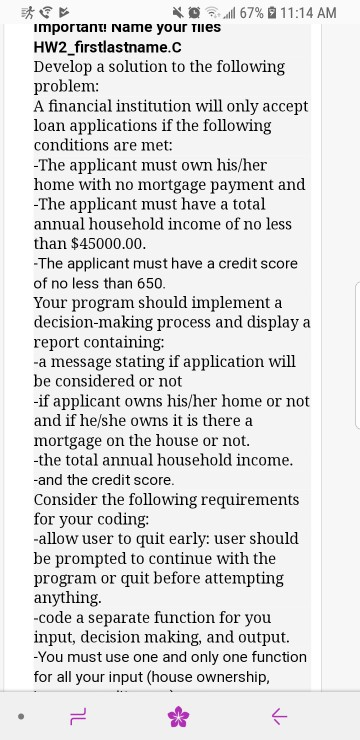 al 67% 1 1 :14 AM importanu Name your TIies HW2 firstlastname.c Develop a solution to the following problem: A financial institution will only accept loan applications if the following conditions are met: The applicant must own his/her home with no mortgage payment and -The applicant must have a total annual household income of no less than $45000.00. The applicant must have a credit score of no less than 650 Your program should implement a decision-making process and display a report containing: -a message stating if application will be considered or not -if applicant owns his/her home or not and if he/she owns it is there a mortgage on the house or not. -the total annual household income. -and the credit score. Consider the following requirements for your coding: -allow user to quit early: user should be prompted to continue with the program or quit before attempting anything -code a separate function for you input, decision making, and output. -You must use one and only one function for all your input (house ownership