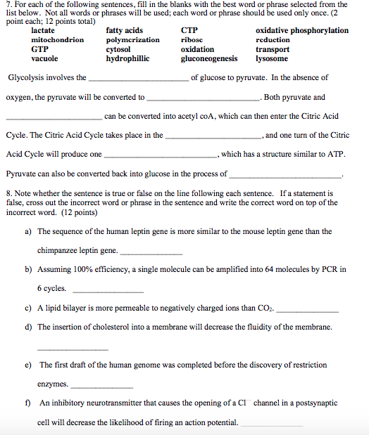 7. For each of the following sentences, fill in the blanks with the best word or phrase selected from the list below. Not all words or phrases will be used; each word or phrase should be used only once. (2 point each; 12 points total) fatty acids polymcrizationribosc cytosol hydrophillic lactate ??? oxidative phosphorylation rcduction GTP vacuole oxidation gluconeogenesis lysosome transport Glycolysis involves the of glucose to pyruvate. In the absence of oxygen, the pyruvate will be converted to Both pyruvate and can be converted into acetyl coA, which can then enter the Citric Acid and one turn of the Citric Cycle. The Citric Acid Cycle takes place in the Acid Cycle will produce one Pyruvate can also be converted back into glucose in the process of which has a structure similar to ATP 8. Note whether the sentence is true or false on the line following each sentence. Ifa statement is false, cross out the incorrect word or phrase in the sentence and write the correct word on top of the incorrect word. (12 points) a) The sequence of the human leptin gene is more similar to the mouse leptin gene than the chimpanzee leptin gene. b) Assuming 100% efficiency, a single molecule can be amplified into 64 molecules by PCR in 6 cycles. c) Alipid bilayer is more permeable to negatively charged ions than CO2. d) The insertion of cholesterol into a membrane will decrease the fluidity of the membrane. e The first draft of the human genome was completed before the discovery of restriction enzymes. An inhibitory neurotransmitter that causes the opening of a Cl cell will decrease the likelihood of firing an action potential. f) channel in a postsynaptic