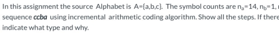 In this assignment the source Alphabet is A={a,b,c}. The symbol counts are ng=14, no=1, sequence ccba using incremental arith