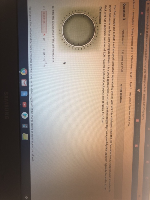 hboard> My courses > Spring Semester 2019 SP2019-PHYS-142-001 Topic 3 HW CH18.2 Capacitance due 1/22 Question 3 Partially correct 0.33 points out of 1.00 The fuids Inside and outside a cell are good conductors separated by the cell wall, which is a dielectric. Thus the cell has capactance, charge may be Inner and outer surfaces (see the figure below), it s a good approximation to treat the thin charged layer as a paral thick and has a dielectric constant of 5.00. Assume a spherical, eukaryotic cell of radius, R 10 um stored on its el-plate capactor. Typically the wall s: 10 rm (a) Find the capacitance of the cell membrane. X pf (1 pF 101 the potential difference across the cell wall s: 92 mv. find the magnitude of the charge stored on ether side of the cell wall