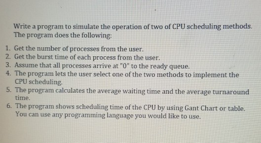 Write a program to simulate the operation of two of CPU scheduling methods. The program does the following: 1. Get the number of processes from the user. 2. Get the burst time of each process from the user 3. Assume that all processes arrive at O to the ready queue. 4. The program lets the user select one of the two methods to implement the o e oo implement the CPU scheduling. time. You can use any programming language you would like to use. 5. The program calculates the average waiting time and the average turnaround 6. The program shows scheduling time of the CPU by using Gant Chart or table.