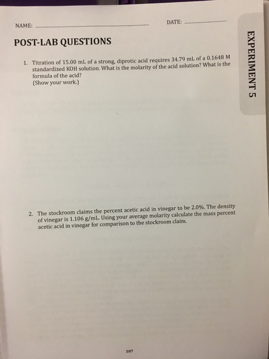 NAME DATE:-- POST-LAB QUESTIONS 1. Titration of 15.00 mL of a strong, diprotic acid requires 34.79 mL of a 0.1648 M standardized KOH solution. What is the molarity of the acid solution? What is the formula of the acid? Show your work.) 2. The stockroom claims the percent acetic acid in vinegar to be 2.0%. The density of vinegar is 1.106 g/mL. Using your average molarity calculate the mass percent acetic acid in vinegar for comparison to the stockroom claim. 107