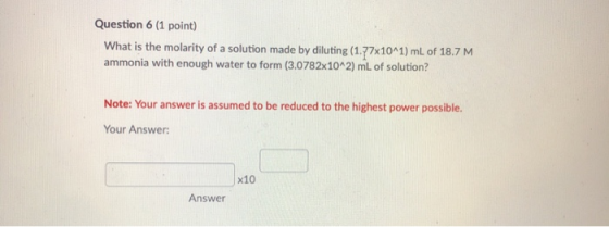 Question 6 (1 point) What is the molarity of a solution made by diluting (1.77x10^1) mL of 18.7 M ammonia with enough water t