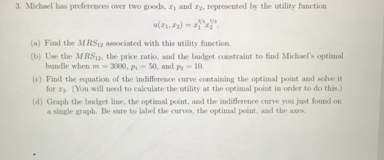 3. Michael has preferences over two goods, z1 and r2, represented by the utility function (a) Find the MRS12 associated with this utility function. (b) Use the MRS12, the price ratio, and the budget constraint to find Michaels optimal bundle when m 3000, P50, and 10. for r2. (You will need to calculate the utility at the optimal point in order to do this.) a single graph. Be sure to label the curves, the optimal point, and the axes. (c) Find the equation of the indifference curve containing the optimal point and solve it (d) Graph the budget line, the optimal point, and the indifference curve you just found on