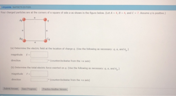 -4 points SerPSET9 23 P025 Four charged particles are at the corners of a square of side a as shown in the figure below. (Let A-4, 8-4, and C-7. Assume q is positive.) 4q (a) Determine the electric field at the location of charge q. (Use the following as necessary: q, a, and k) magnitudeE direction (counterclockwise from the +x axis) (b) Determine the total electric force exerted on q. (Use the following as necessary: q, a, and k) magnitude F= direction (counterclockwise from the +x axis) Subnit Answer Save Progress Practice Another Version