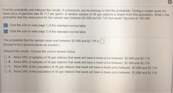 Find the probability and interpret the results. If convenient, use technology to find the probability. During a certain week the mean price of gasoline was $2 717 per gallon. A random sample of 38 gas stations is drawn from this population. What is the probability that the mean price for the sample was between S2 699 and S2 718 that week? Assume ơ-SO 049 EE Click the icon to view page 1 of the standard normal table EE Click the icon to view page 2 of the standard normal table The probability that the sample mean was between $2 699 and $2 718 is (Round to four decimal places as needed) Interpret the results Choose the correct answer below O A. About 54% of samples of 38 gas stations that week will have a mean price between $2 699 and S2 718 B. About 46% of samples of 38 gas stations that week will have a mean price between $2 699 and $2 718. C. About 46% of the population of 38 gas stations that week will have a mean price between S2 699 and $2718 0 D. About 54% of the population of 38 gas stations that week will have a mean pnce between $2699 and $2 718