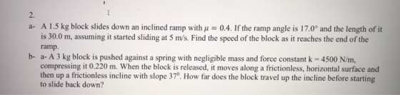 2. a- A 1.5 kg block slides down an inclined ramp with u 0.4. If the ramp angle is 17.0° and the length of it is 30.0 m, assuming it started sliding at 5 m/s. Find the speed of the block as it reaches the end of the ramp b- a- A 3 kg block is pushed against a spring with negligible mass and force constant k 4500 N/m, compressing it 0.220 m. When the block is released, it moves along a frictionless, horizontal surface and then up a frictionless incline with slope 370 How far does the block travel up the incline before starting to slide back down?