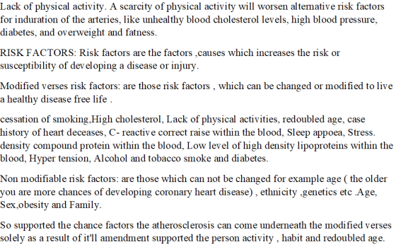 Lack of physical activity. A scarcity of physical activity will worsen altemative risk factors for induration of the arteries, like unhealthy blood cholesterol levels, high blood pressure, diabetes, and overweight and fatness. RISK FACTORS: Risk factors are the factors,causes which increases the risk or susceptibility of dev eloping a disease or injury Modified verses risk factors: are those risk factors , which can be changed or modified to live a healthy disease free life cessation of smoking,High cholesterol, Lack of physical activities, redoubled age, case history of heart deceases, C-reactive correct raise within the blood, Sleep appoea, Stress. density compound protein within the blood, Low level of high density lipoproteins within the blood, Hyper tension, Alcohol and tobacco smoke and diabetes. Non modifiable risk factors: are those which can not be changed for example age (the older you are more chances of developing coronary heart disease), ethnicity .genetics etc Age, Sex.obesity and Family. So supported the chance factors the atherosclerosis can come underneath the modified verses solely as a result of itll amendment supported the person activity, habit and redoubled age.