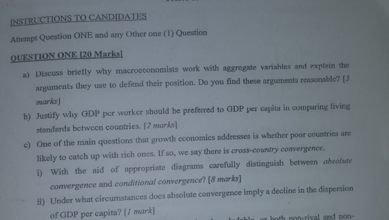 INSTRUCTIONS TO CANDIDATES Attempt Question ONE and any Other one (1) Question QUESTION ONE 120 Marks! a) Discuss brietly why macroeconomists work with aggregate variahles and explain the arguments they use to defend their position. Do you find these arguments reasonable? [3 b) Justify why GDP per worker should be preferred to GDP per capita in compuring living c) One of the main questions that growth economics addresses is whether poor countries are i) With the aid of appropriate diagrams carefully distinguish between absolute ii) Under what circumstances does absolute convergence imply a decline in the dispersion bl or both non-rival and non- marks ] standards bctwccn countries. [2 marks] likely to catch up with rich ones. If so, we say there is cross-country convergence convergence and conditional convergence? [8 marks] of GDP per capita? [I mark]