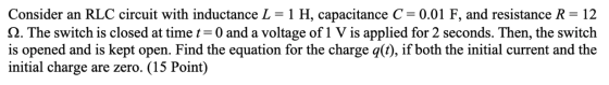 Consider an RLC circuit with inductance L = 1 H, capacitance C = 0.01 F, and resistance R= 12 12. The switch is closed at tim