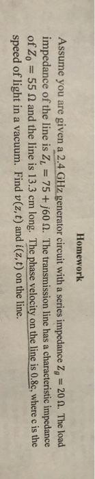 Homework Assume you are given a 2.4 impedance of the line is ZL-75 +/60 Ω. The transmission line has a characteristic impedance of Zo = 55 Ω and the line is 13.3 cm long. The phasevelocity onthe line is0.8c, where c is the speed of light in a vacuum. Find v(z, t) and i(z, t) on the line. generator circuit with a series impedance Zg-20 Ω. The load