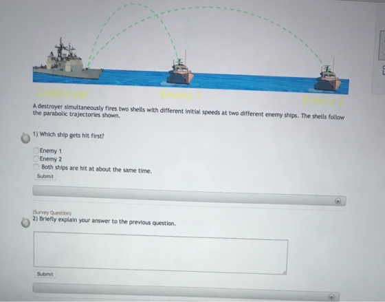 Enemy 1 Enemy 2 Destroyer A destroyer simultaneously fires two shells with different initial speeds at two different enemy ships. The shells follow the parabolic trajectories shown. 1) Which ship gets hit first? Enemy 1 Enemy 2 Both ships are hit at about the same time. Submit (Survey Question) 2) Briefly explain your answer to the previous question. Submit