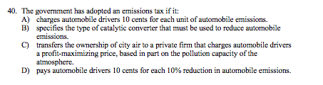 40. The government has adopted an emissions tax if it: A) charges automobile drivers 10 cents for each unit of automobile emissions. B) specifies the type of catalytic converter that must be used to reduce automobile C) transfers the ownership of city air to a private firm that charges automobile drivers a profit-maximizing price, based in part on the pollution capacity of the atmosphere. pays automobile drivers 10 cents for each 10% reduction in automobile emissions. D)