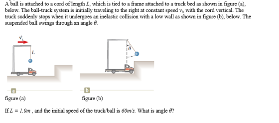 A ball is attached to a cord of length L, which is tied to a frame attached to a truck bed as shown in figure (a) below. The ball-truck system is initially traveling to the right at constant speed vi, with the cord vertical. The truck suddenly stops when it undergoes an inelastic collision with a low wall as shown in figure (b), below. The suspended ball swings through an angle 6. figure (a) figure (b) IfL 1.0m, and the initial speed of the truck/ball is 60m/s. What is angle ?