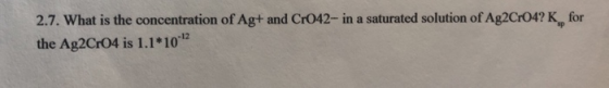 2.7. What is the concentration of Ag+ and CrO42- in a saturated solution of Ag2C04? K for the Ag2C+04 is 1.1*10*