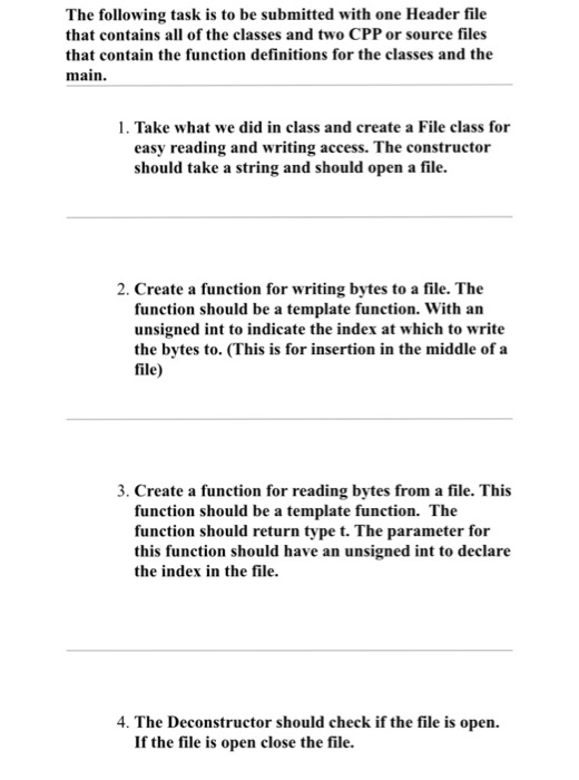 The following task is to be submitted with one Header file that contains all of the classes and two CPP or source files that contain the function definitions for the classes and the main. 1. Take what we did in class and create a File class for easy reading and writing access. The constructor should take a string and should open a file. 2. Create a function for writing bytes to a file. The function should be a template function. With an unsigned int to indicate the index at which to write the bytes to. (This is for insertion in the middle of a file) 3. Create a function for reading bytes from a file. This function should be a template function. The function should return type t. The parameter for this function should have an unsigned int to declare the index in the file. 4. The Deconstructor should check if the file is open. If the file is open close the file.