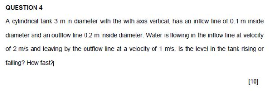 QUESTION 4 A cylindrical tank 3 m in diameter with the with axis vertical, has an inflow line of 0.1 m inside diameter and an outflow line 0.2 m inside diameter. Water is flowing in the inflow line at velocity of 2 m/s and leaving by the outflow line at a velocity of 1 m/s. Is the level in the tank rising or falling? How fast? [10]