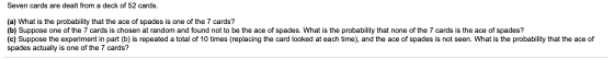 Seven cards are dealt from a deck of 52 cards. (a) What is the probability that the ace of spades is one of the 7 cards? (b)