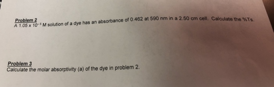 cell. Calculate the %Ts Problem 2 A105 10M solution of a dye has an absorbance of 0.462 at 590 nm in a 2.50 cm cell. Calculate the 9%T Problem 3 Calculate the molar absorptivity (a) of the dye in problem 2.
