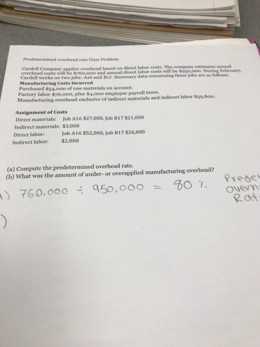 Predetermined overhead rate Class Problem Cardell Company applies overhead based on direet labor costs. The company estimates annual overhead costs will be $760,000 and annual direct labor costs will be $950,ooo. During February, Cardell works on two jobs: A16 and B17. Summar Manufacturing Costs Incurred Purchased $54,00o of raw materials on account. Factory labor $76,o00, plus $4.000 employer payroll taxes. Manufacturing overhead exclusive of indirect materials and indirect labor $59,8o0. data concerning these jobs are as follows Assignment of Costs Direct materials: Job A16 $27,000, Job B17 $21,000 Indirect materials: $3,000 Direct labor: Indirect labor: Job A16 $52,000, Job B17 $26,000 $2,000 (a) Compute the predetermined overhead rate. (b) What was the amount of under-or overapplied manufacturing overhead? rede Ouevy 2a q50, ooo 307, = 760, ooo