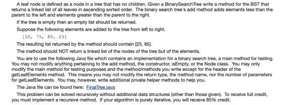 A leaf node is defined as a node in a tree that has no children. Given a BinarySearchTree write a method for the BST that returns a linked list of all leaves in ascending sorted order. The binary search trees add method adds elements less than the parent to the left and elements greater than the parent to the right. If the tree is empty then an empty list should be returned Suppose the following elements are added to the tree from left to right. [50, 75, 85, 25] The resulting list returned by the method should contain [25, 85] The method should NOT return a linked list of the nodes of the tree but of the elements You are to use the following Java file which contains an implementation for a binary search tree, a main method for testing You may not modify anything pertaining to the add method, the constructor, isEmpty, or the Node class. You may only modify the main method for testing purposes and the method/methods you write except for the header of the getLeafElements method. This means you may not modify the return type, the method name, nor the number of parameters for getLeafElements. You may, however, write additional private helper methods to help you The Java file can be found here: Final Tree.java This problem can be solved recursively without additional data structures (other than those given). To receive full credit, you must implement a recursive method. If your algorithm is purely iterative, you will receive 85% credit.