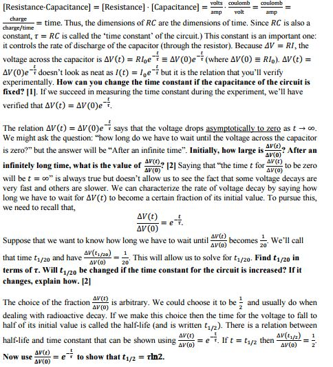 volts coulomb coulomb Resistance. Capacitance]-[Resistance]. [Capacitance] time. Thus, the dimensions of RC are the dimensions of time. Since RC is also a charge/time constant, r RC is called the time constant of the circuit.) This constant is an important one: it controls the rate of discharge of the capacitor (through the resistor). Because 4V RI, the voltage across the capacitor is AV(t) RIoeT e AV (00eT (where Av(0) e Rlo) Av(t) AV(0)e F doesnt look as neat as 1(t) loe but it is the relation that youll verify experimentally. How can you change the time constant if the capacitance of the circuit is fixed? Ill. If we succeed in measuring the time constant during the experiment, well have verified that AV(t) AV(0)e T The relation AV(t) AV(0)e T says that the voltage drops asymptotically to zero as t oo We might ask the question: how long do we have to wait until the voltage across the capacitor is zero? but the answer will be After an infinite time Initially, how large is AV(t) After an AV(0) nfinitely long time, what is the value of AV(0) 121 Saying that the time t for AV(t) to be zero AV(t) (o) will be t oo is always true but doesnt allow us to see the fact that some voltage decays are very fast and others are slower. We can characterize the rate of voltage decay by saying how long we have to wait for AV(t) to become acertain fraction of its initial value. To pursue this, we need to recall that, AV(t) AV (0) AV(e) Suppose that we want to know how long we have to wait unti becomes Well call AV(0) 20 1/20 that time ti/2o and have This will allow us to solve for t Find t in 1/20 1/20 AV(o) terms of T. Will t be changed if the time constant for the circuit is increased? If it 1/20 changes, explain how. 12l The choice of the fraction is arbitrary. We could choose it to be and usually do when (0) dealing with radioactive decay. If we make this choice then the time for the voltage to fall to half of its initial value is called the half-life (and is written 1/2. There is a relation between AV(t) half-life and time constant that can be shown using e T. If t 1/2 then AV(o) AV(o) AV(t) e to show that t rln2. 1/2 Now use AV(o)