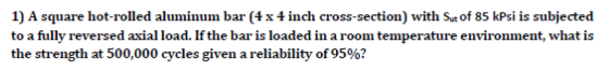 1) A square hot-rolled aluminum bar (4 x 4 inch cross-section) with Sut of 85 kPsi is subjected to a fully reversed axial loa