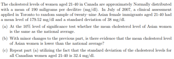 The cholesterol levels of women aged 21-40 in Canada are approximately Normally distributed with a mean of 190 miligrams per decilitre (mg/dl). In July of 2007, a clinical assessment applied in Toronto to random sample of twenty-nine Asian female immigrants aged 21-40 had a mean level of 179.52 mg/dl and a standard deviation of 38 mg/dl. (a) At the 10% level of significance test whether the mean cholesterol level of Asian women is the same as the national average. of Asian women is lower than the national average? all Canadian women aged 21-40 is 32.4 mg/dl. (b) With minor changes to the previous part, is there evidence that the mean cholesterol level (c) Repeat part (a) utilizing the fact that the standard deviation of the cholesterol levels for
