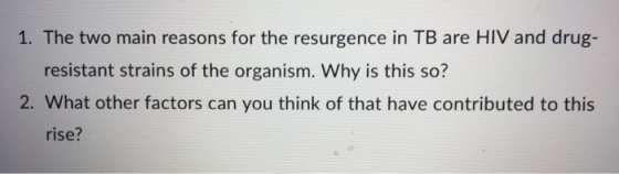 1. The two main reasons for the resurgence in TB are HIV and drug- resistant strains of the organism. Why is this so? 2. What other factors can you think of that have contributed to this rise?
