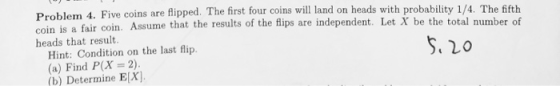 Problem 4. Five coins are flipped. The first four coins will land on heads with probability 1/4. The fifth coin is a fair coi