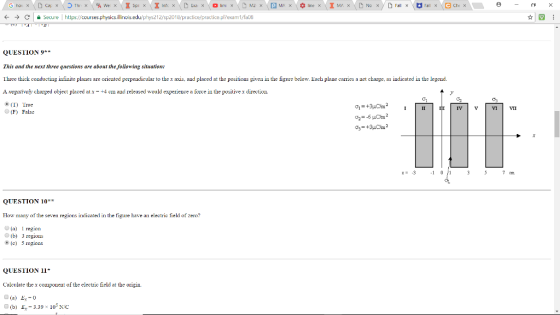 Thr-x we × Inf: x M2× line x WA X ㄇ - ← → C Secure https://courses physics.illino sedu/pr 212/sp2018/practice practice p ?exam I/fa08 ☆|四 QUESTION 9* This and the next three questions are about the following situation: Three thick conducting infinite plaues are oriented perpeudicular to thex axis, aud placed at the positions given in the figure below. Each plaue carries a uet charge, as indicated in the legend. A negativeljy charged object placed atx-+4 cm aud released would experience a force in the positive x direction. (F) False How many of the seven regions indicated in the figure have an electric field of zero? (a region (b) (c) 3 regions 5 regions QUESTION 11* Caleulate the x component of the eletric field at the origin (a) E0 O(b) E-3.39x 105NOc