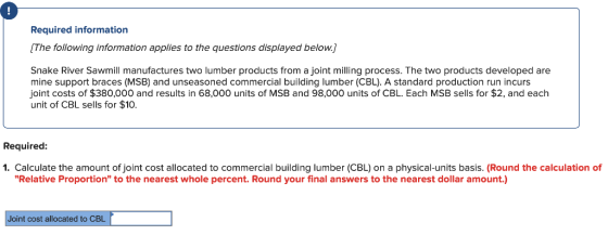 Required information The following information applies to the questions displayed below. Snake River Sawmill manufactures two lumber products from a joint milling process. The two products developed are mine support braces (MSB) and unseasoned commercial building lumber (CBL). A standard production run incurs joint costs of $380,000 and results in 68,000 units of MSB and 98,000 units of CBL. Each MSB sells for $2, and each unit of CBL sells for $10. Required 1. Calculate the amount of joint cost allocated to commercial building lumber (CBL) on a physical-units basis. (Round the calculation of Relative Proportion to the nearest whole percent. Round your final answers to the nearest dollar amount.) Joint cost allocated to CBL